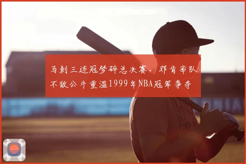 马刺三连冠梦碎总决赛，邓肯率队不敌公牛重温1999年NBA冠军争夺