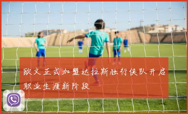 欧文正式加盟达拉斯独行侠队开启职业生涯新阶段