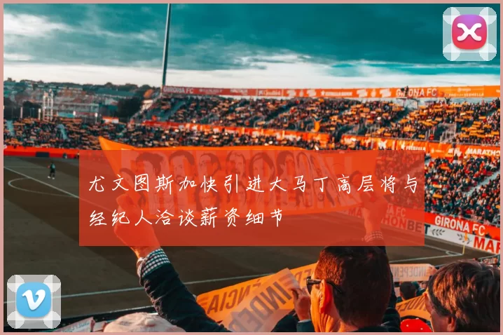 尤文图斯加快引进大马丁高层将与经纪人洽谈薪资细节
