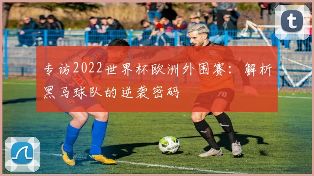专访2022世界杯欧洲外围赛:解析黑马球队的逆袭密码